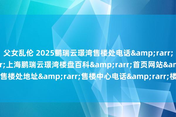 父女乱伦 2025鹏瑞云璟湾售楼处电话&rarr;售楼中心定位&rarr;上海鹏瑞云璟湾楼盘百科&rarr;首页网站&rarr;鹏瑞云璟湾售楼处地址&rarr;售楼中心电话&rarr;楼盘百科&rarr;首页网站&rarr;24小时热线电话