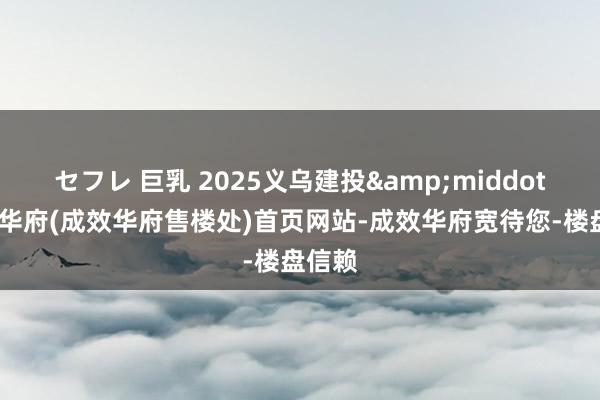 セフレ 巨乳 2025义乌建投&middot;成效华府(成效华府售楼处)首页网站-成效华府宽待您-楼盘信赖