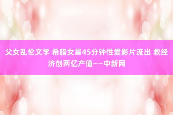 父女乱伦文学 希腊女星45分钟性爱影片流出 救经济创两亿产值——中新网