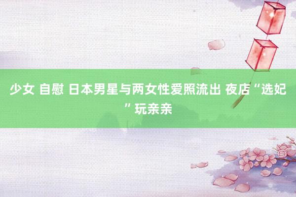 少女 自慰 日本男星与两女性爱照流出 夜店“选妃”玩亲亲