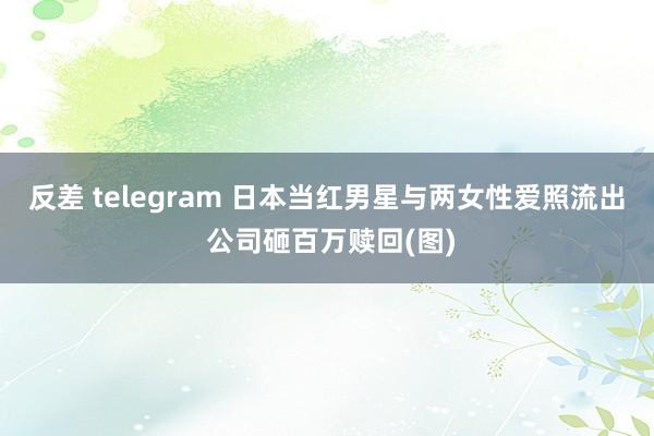 反差 telegram 日本当红男星与两女性爱照流出 公司砸百万赎回(图)