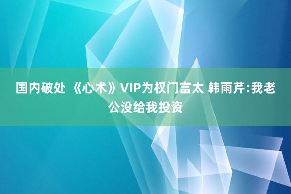 国内破处 《心术》VIP为权门富太 韩雨芹:我老公没给我投资
