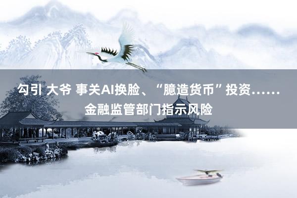 勾引 大爷 事关AI换脸、“臆造货币”投资……金融监管部门指示风险