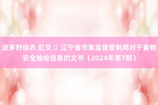 波多野结衣 肛交 ​辽宁省市集监督管制局对于食物安全抽检信息的文书（2024年第7期）