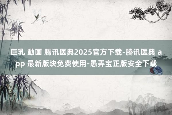 巨乳 動画 腾讯医典2025官方下载-腾讯医典 app 最新版块免费使用-愚弄宝正版安全下载