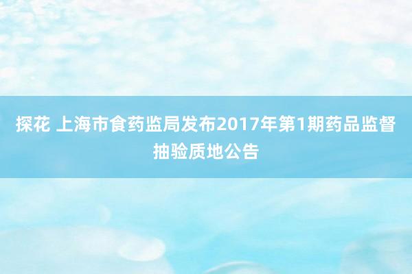 探花 上海市食药监局发布2017年第1期药品监督抽验质地公告