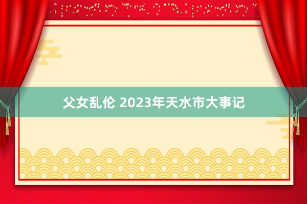 父女乱伦 2023年天水市大事记