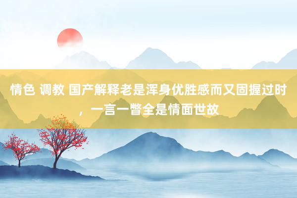 情色 调教 国产解释老是浑身优胜感而又固握过时，一言一瞥全是情面世故