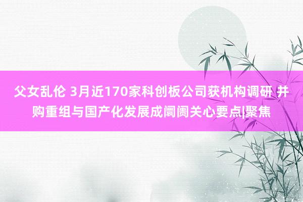 父女乱伦 3月近170家科创板公司获机构调研 并购重组与国产化发展成阛阓关心要点|聚焦