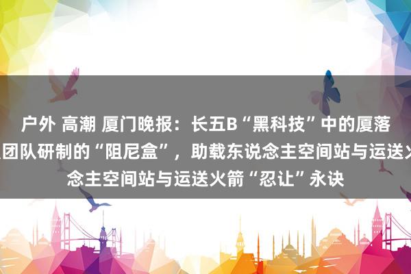 户外 高潮 厦门晚报：长五B“黑科技”中的厦落拓量 博导肖望强团队研制的“阻尼盒”，助载东说念主空间站与运送火箭“忍让”永诀