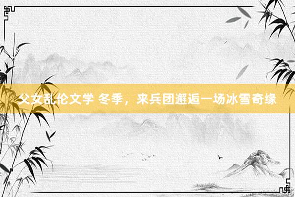 父女乱伦文学 冬季，来兵团邂逅一场冰雪奇缘