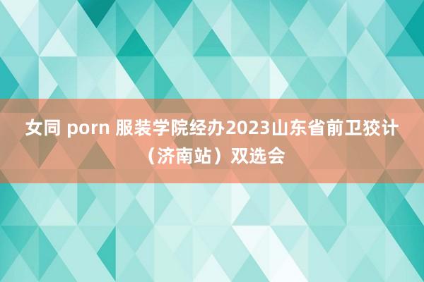 女同 porn 服装学院经办2023山东省前卫狡计（济南站）双选会