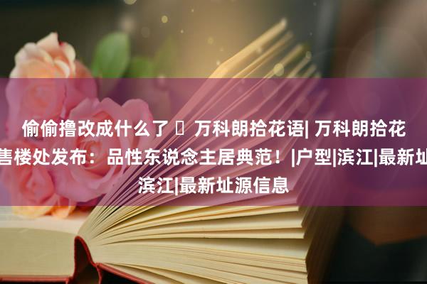 偷偷撸改成什么了 ◈万科朗拾花语| 万科朗拾花语官方售楼处发布：品性东说念主居典范！|户型|滨江|最新址源信息