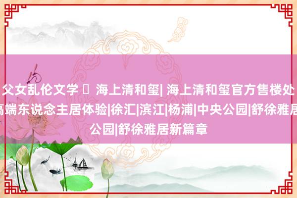 父女乱伦文学 ☏海上清和玺| 海上清和玺官方售楼处发布: 高端东说念主居体验|徐汇|滨江|杨浦|中央公园|舒徐雅居新篇章