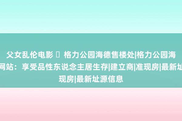 父女乱伦电影 ◈格力公园海德售楼处|格力公园海德官方网站：享受品性东说念主居生存|建立商|准现房|最新址源信息