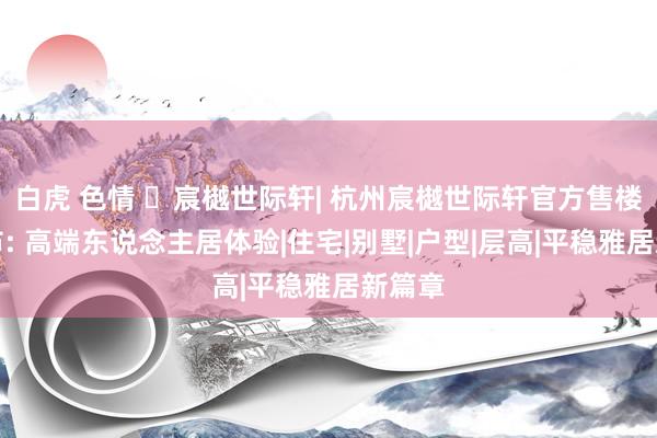 白虎 色情 ☏宸樾世际轩| 杭州宸樾世际轩官方售楼处发布: 高端东说念主居体验|住宅|别墅|户型|层高|平稳雅居新篇章