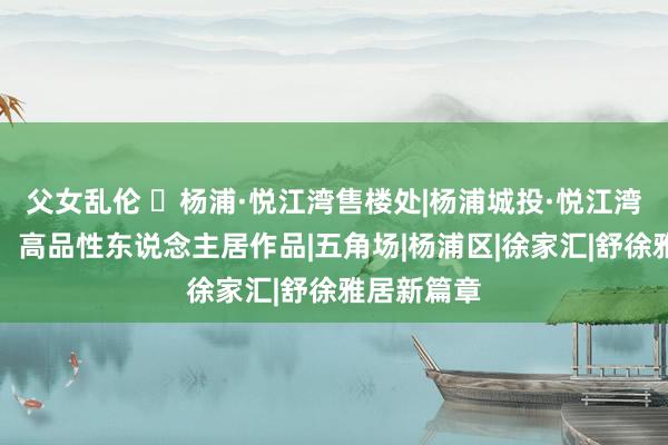 父女乱伦 ◈杨浦·悦江湾售楼处|杨浦城投·悦江湾官方网站：高品性东说念主居作品|五角场|杨浦区|徐家汇|舒徐雅居新篇章