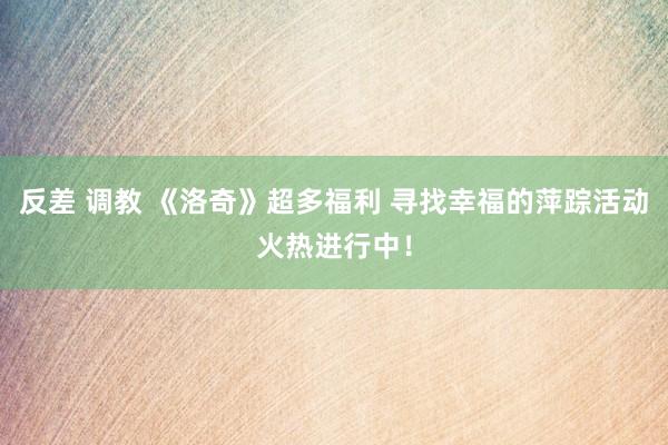 反差 调教 《洛奇》超多福利 寻找幸福的萍踪活动火热进行中！