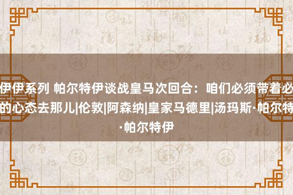 伊伊系列 帕尔特伊谈战皇马次回合：咱们必须带着必胜的心态去那儿|伦敦|阿森纳|皇家马德里|汤玛斯·帕尔特伊