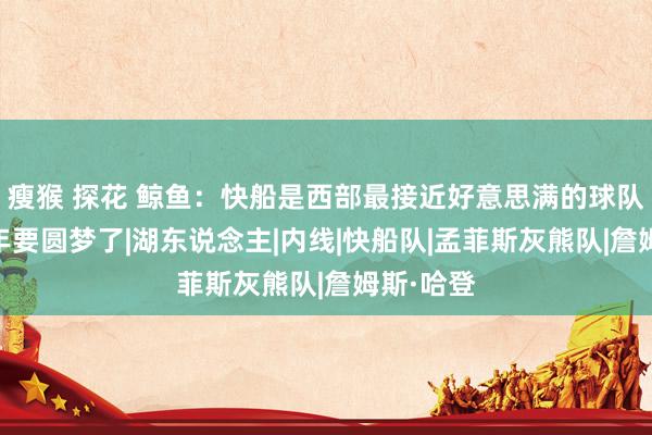 瘦猴 探花 鲸鱼：快船是西部最接近好意思满的球队 哈登本年要圆梦了|湖东说念主|内线|快船队|孟菲斯灰熊队|詹姆斯·哈登