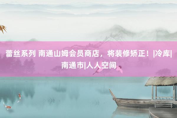 蕾丝系列 南通山姆会员商店，将装修矫正！|冷库|南通市|人人空间