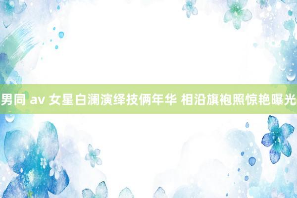 男同 av 女星白澜演绎技俩年华 相沿旗袍照惊艳曝光
