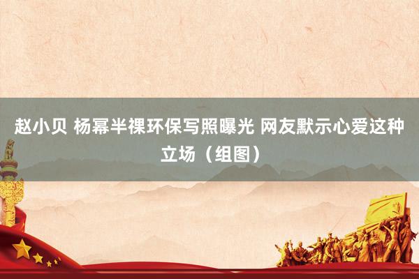 赵小贝 杨幂半祼环保写照曝光 网友默示心爱这种立场（组图）