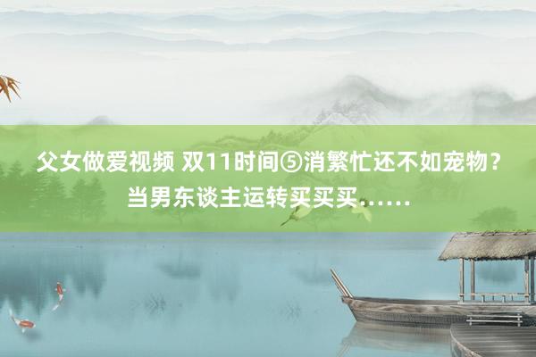 父女做爱视频 双11时间⑤消繁忙还不如宠物？当男东谈主运转买买买……