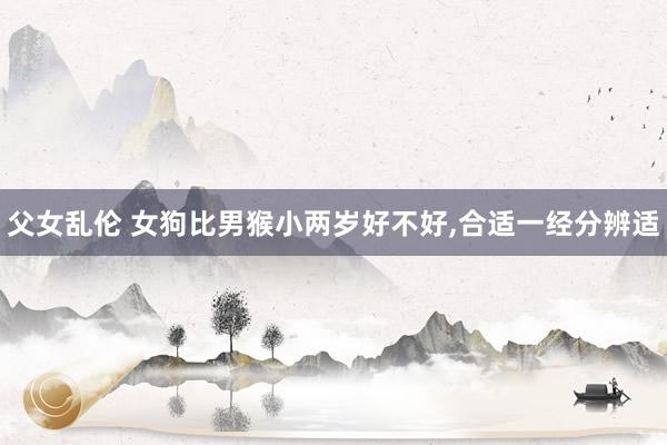 父女乱伦 女狗比男猴小两岁好不好，合适一经分辨适