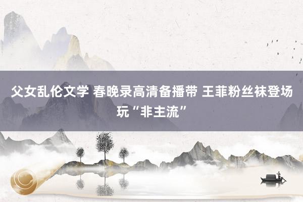 父女乱伦文学 春晚录高清备播带 王菲粉丝袜登场玩“非主流”