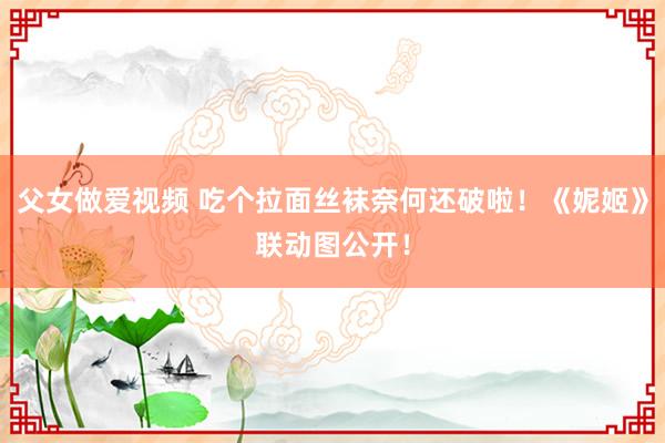父女做爱视频 吃个拉面丝袜奈何还破啦！《妮姬》联动图公开！