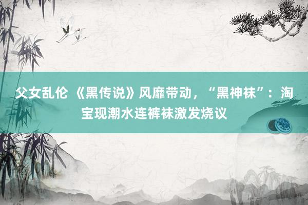 父女乱伦 《黑传说》风靡带动，“黑神袜”：淘宝现潮水连裤袜激发烧议