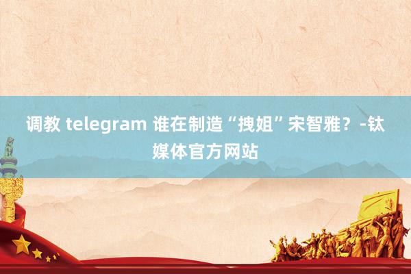 调教 telegram 谁在制造“拽姐”宋智雅？-钛媒体官方网站