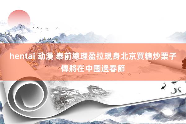 hentai 动漫 泰前總理盈拉現身北京買糖炒栗子　傳將在中國過春節