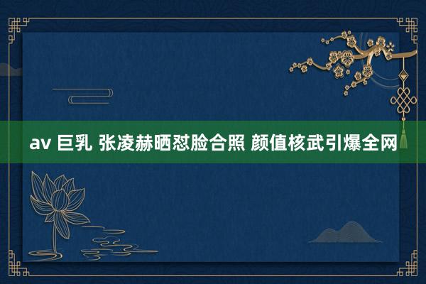 av 巨乳 张凌赫晒怼脸合照 颜值核武引爆全网