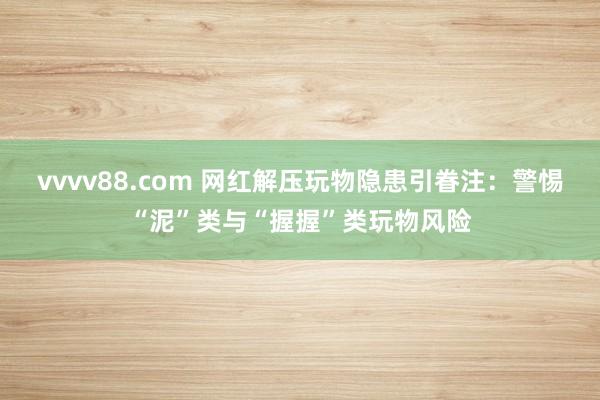 vvvv88.com 网红解压玩物隐患引眷注：警惕“泥”类与“握握”类玩物风险