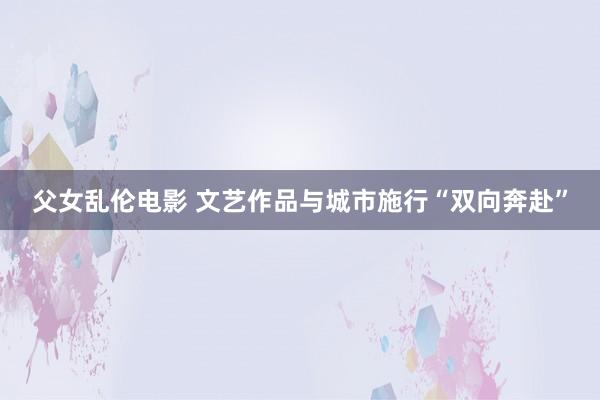 父女乱伦电影 文艺作品与城市施行“双向奔赴”