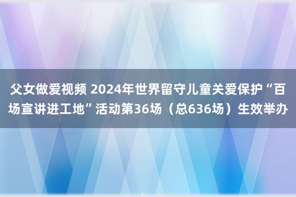 父女做爱视频 2024年世界留守儿童关爱保护“百场宣讲进工地”活动第36场（总636场）生效举办