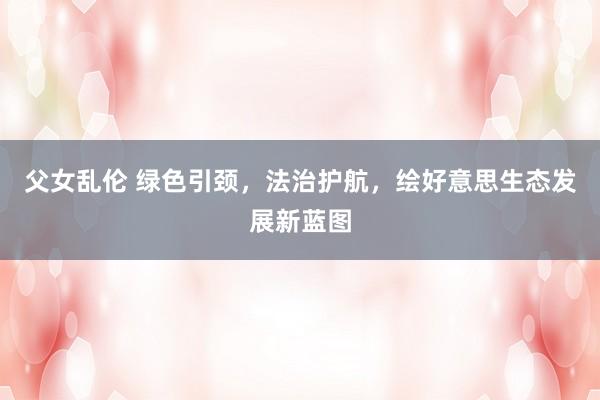 父女乱伦 绿色引颈，法治护航，绘好意思生态发展新蓝图