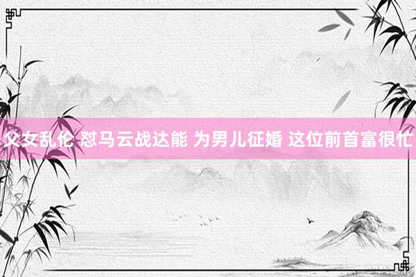 父女乱伦 怼马云战达能 为男儿征婚 这位前首富很忙