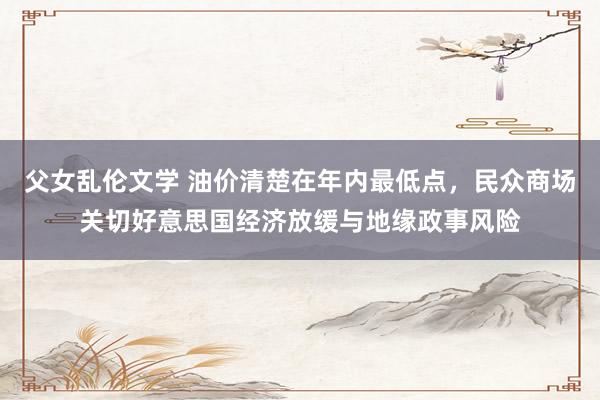 父女乱伦文学 油价清楚在年内最低点，民众商场关切好意思国经济放缓与地缘政事风险