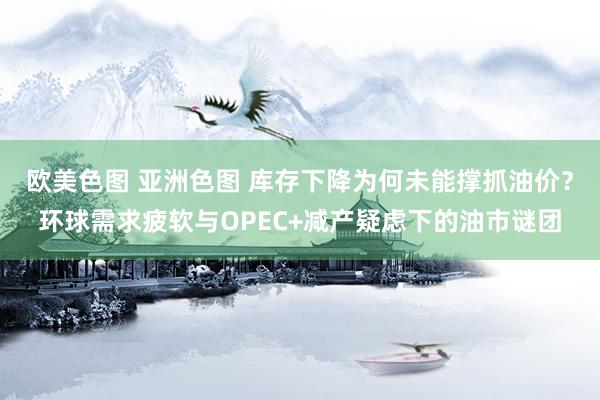 欧美色图 亚洲色图 库存下降为何未能撑抓油价？环球需求疲软与OPEC+减产疑虑下的油市谜团