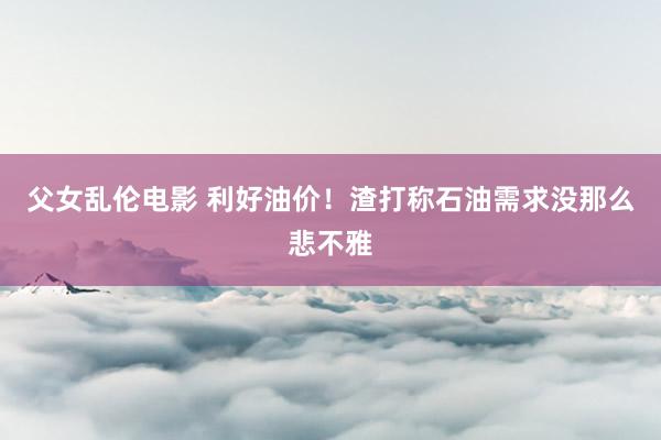 父女乱伦电影 利好油价！渣打称石油需求没那么悲不雅