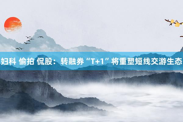 妇科 偷拍 侃股：转融券“T+1”将重塑短线交游生态