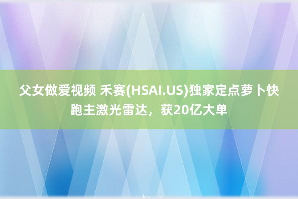 父女做爱视频 禾赛(HSAI.US)独家定点萝卜快跑主激光雷达，获20亿大单