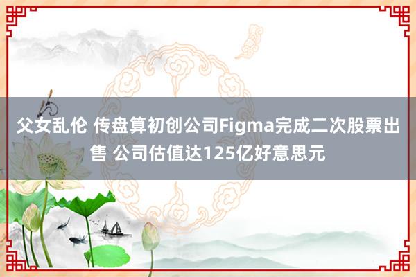 父女乱伦 传盘算初创公司Figma完成二次股票出售 公司估值达125亿好意思元