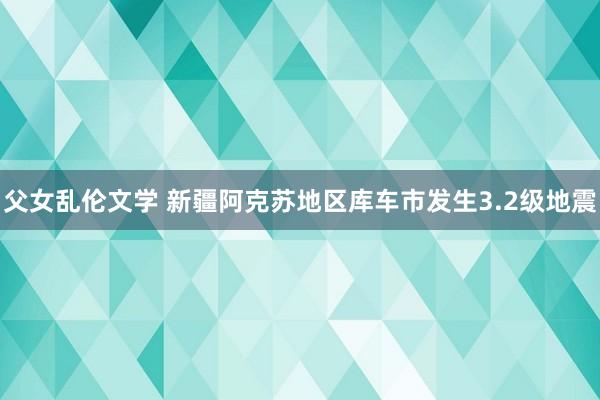 父女乱伦文学 新疆阿克苏地区库车市发生3.2级地震
