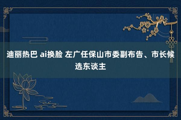 迪丽热巴 ai换脸 左广任保山市委副布告、市长候选东谈主