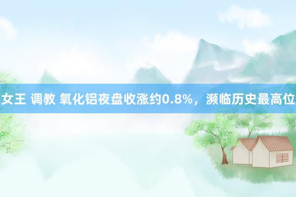 女王 调教 氧化铝夜盘收涨约0.8%，濒临历史最高位