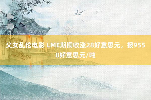 父女乱伦电影 LME期铜收涨28好意思元，报9558好意思元/吨